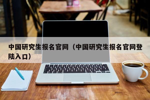 中国研究生报名官网（中国研究生报名官网登陆入口）