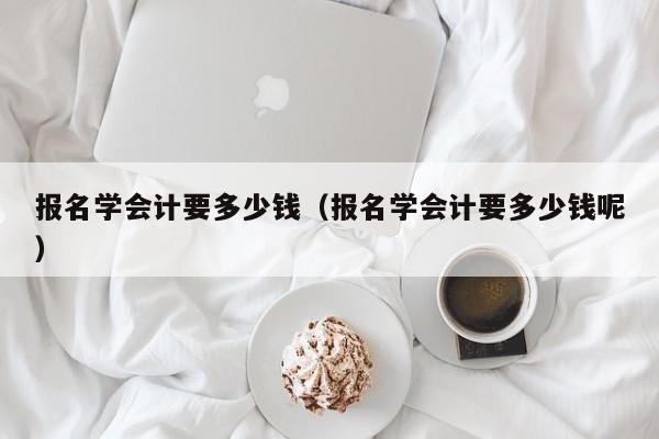 报名学会计要多少钱（报名学会计要多少钱呢）