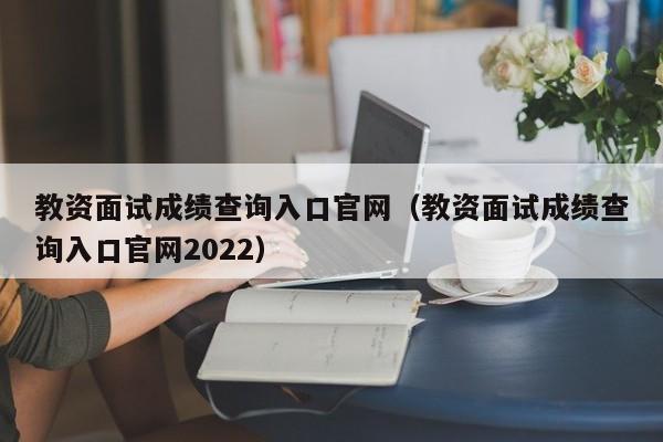 教资面试成绩查询入口官网（教资面试成绩查询入口官网2022）