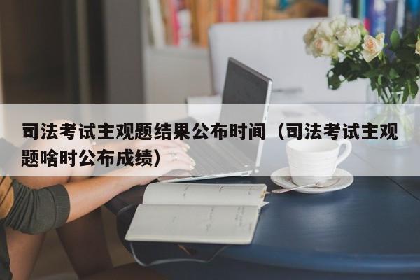 司法考试主观题结果公布时间（司法考试主观题啥时公布成绩）