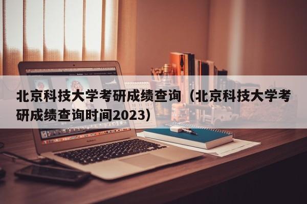 北京科技大学考研成绩查询（北京科技大学考研成绩查询时间2023）