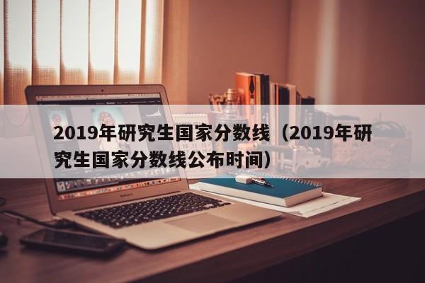 2019年研究生国家分数线（2019年研究生国家分数线公布时间）