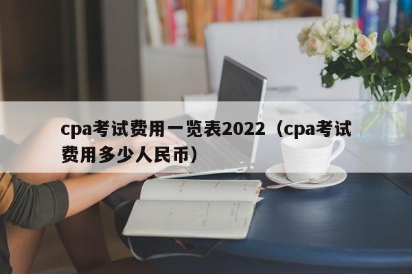 cpa考试费用一览表2022（cpa考试费用多少人民币）