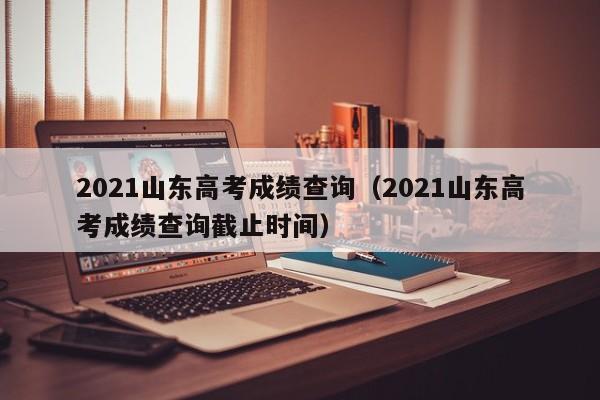 2021山东高考成绩查询（2021山东高考成绩查询截止时间）