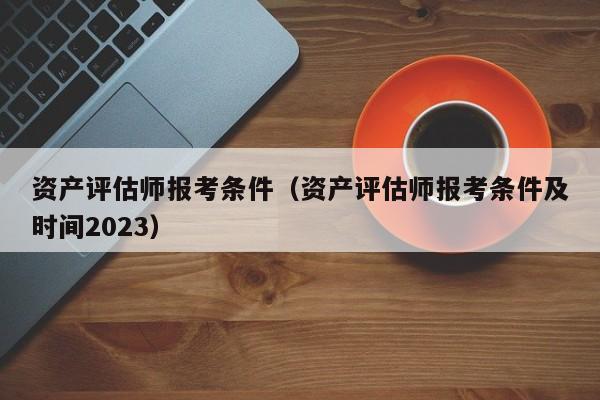 资产评估师报考条件（资产评估师报考条件及时间2023）