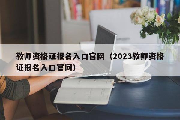 教师资格证报名入口官网（2023教师资格证报名入口官网）