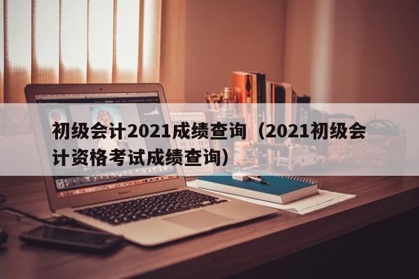 初级会计2021成绩查询（2021初级会计资格考试成绩查询）