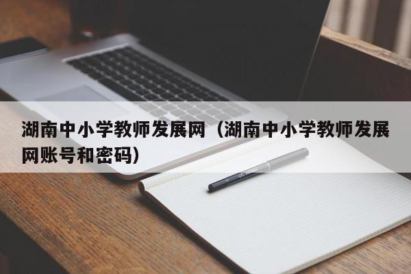 湖南中小学教师发展网（湖南中小学教师发展网账号和密码）