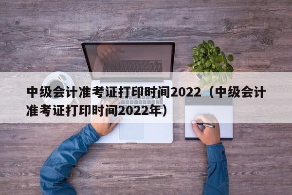 中级会计准考证打印时间2022（中级会计准考证打印时间2022年）