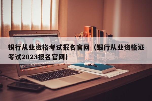 银行从业资格考试报名官网（银行从业资格证考试2023报名官网）