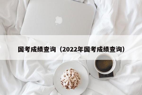 国考成绩查询（2022年国考成绩查询）