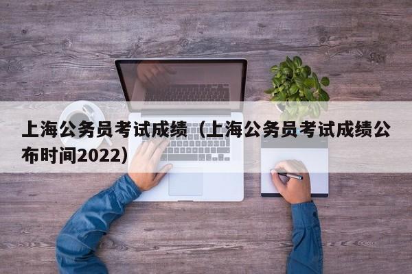 上海公务员考试成绩（上海公务员考试成绩公布时间2022）