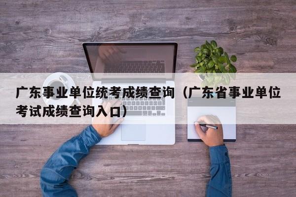 广东事业单位统考成绩查询（广东省事业单位考试成绩查询入口）