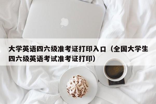 大学英语四六级准考证打印入口（全国大学生四六级英语考试准考证打印）