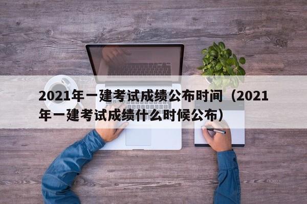 2021年一建考试成绩公布时间（2021年一建考试成绩什么时候公布）