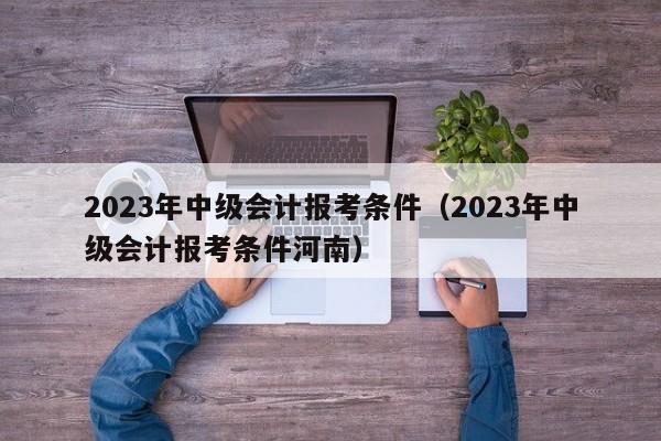 2023年中级会计报考条件（2023年中级会计报考条件河南）