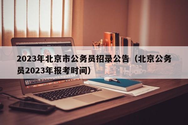 2023年北京市公务员招录公告（北京公务员2023年报考时间）