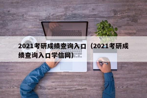 2021考研成绩查询入口（2021考研成绩查询入口学信网）