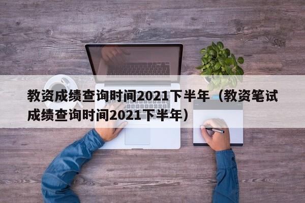 教资成绩查询时间2021下半年（教资笔试成绩查询时间2021下半年）