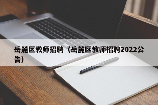 岳麓区教师招聘（岳麓区教师招聘2022公告）