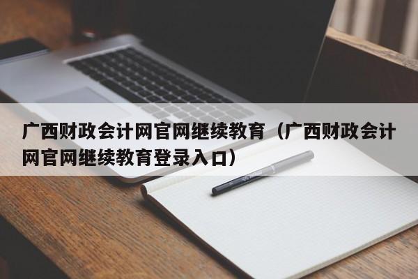 广西财政会计网官网继续教育（广西财政会计网官网继续教育登录入口）