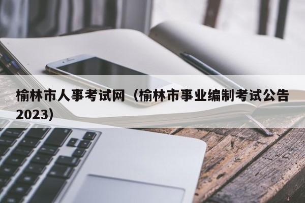 榆林市人事考试网（榆林市事业编制考试公告2023）