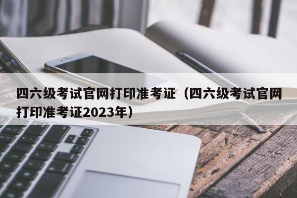 四六级考试官网打印准考证（四六级考试官网打印准考证2023年）