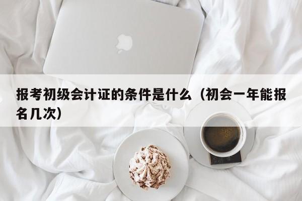 报考初级会计证的条件是什么（初会一年能报名几次）