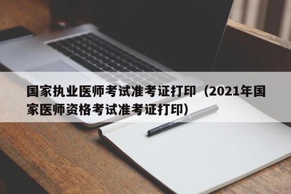 国家执业医师考试准考证打印（2021年国家医师资格考试准考证打印）