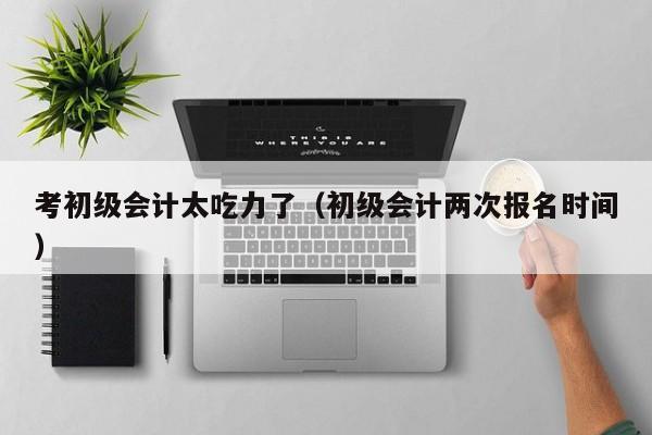 考初级会计太吃力了（初级会计两次报名时间）