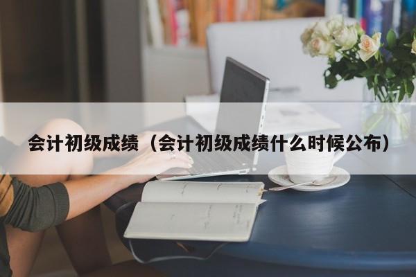 会计初级成绩（会计初级成绩什么时候公布）