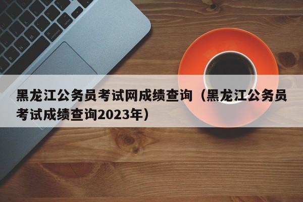 黑龙江公务员考试网成绩查询（黑龙江公务员考试成绩查询2023年）