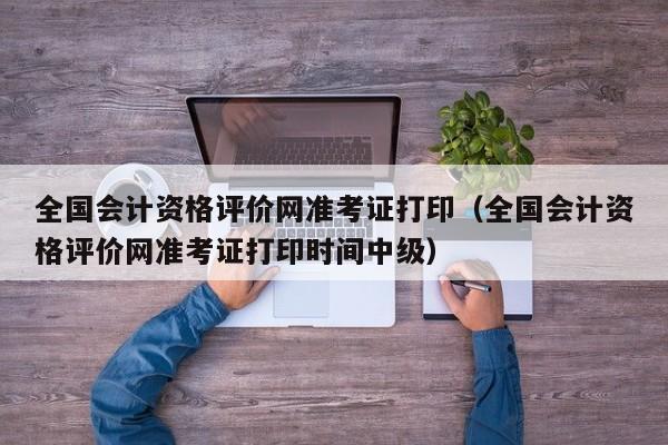 全国会计资格评价网准考证打印（全国会计资格评价网准考证打印时间中级）