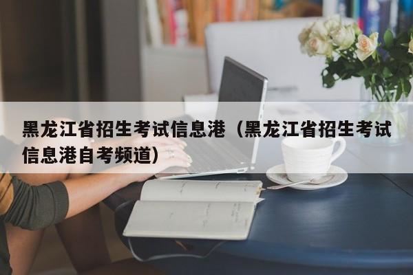 黑龙江省招生考试信息港（黑龙江省招生考试信息港自考频道）