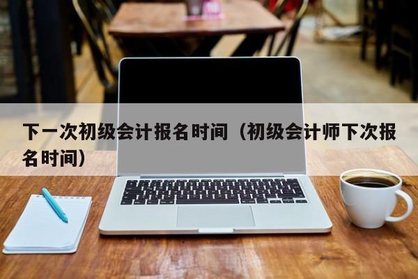 下一次初级会计报名时间（初级会计师下次报名时间）