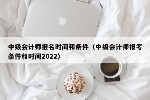 中级会计师报名时间和条件（中级会计师报考条件和时间2022）