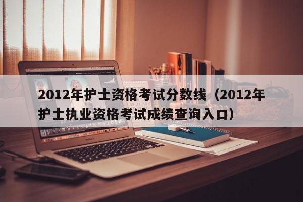 2012年护士资格考试分数线（2012年护士执业资格考试成绩查询入口）