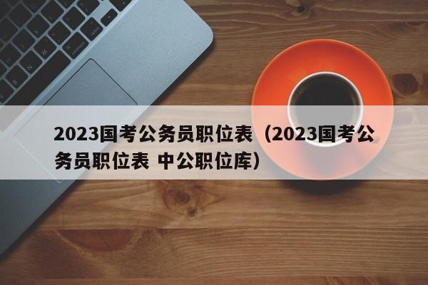 2023国考公务员职位表（2023国考公务员职位表 中公职位库）