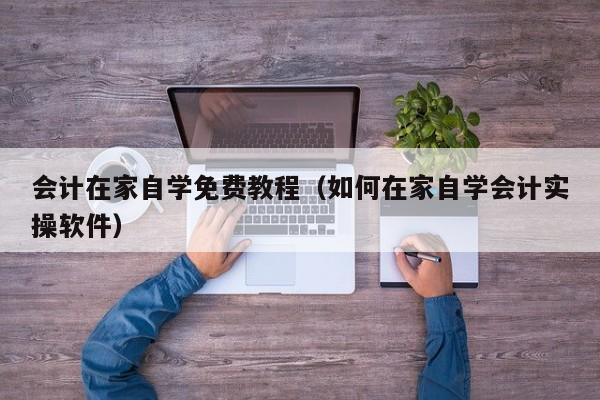 会计在家自学免费教程（如何在家自学会计实操软件）