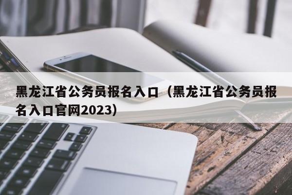 黑龙江省公务员报名入口（黑龙江省公务员报名入口官网2023）