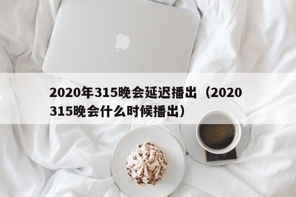 2020年315晚会延迟播出（2020 315晚会什么时候播出）