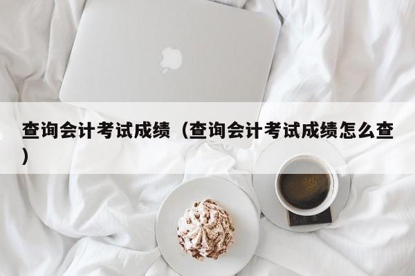 查询会计考试成绩（查询会计考试成绩怎么查）