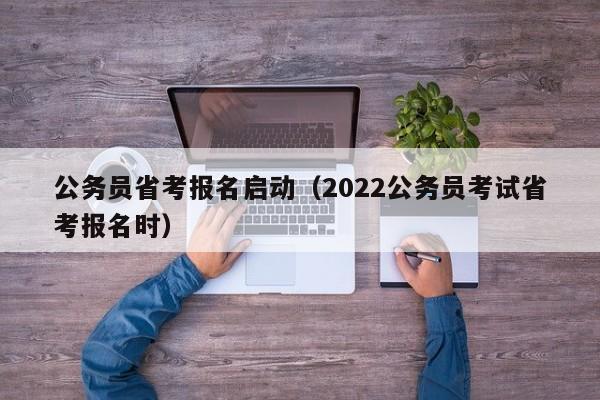 公务员省考报名启动（2022公务员考试省考报名时）