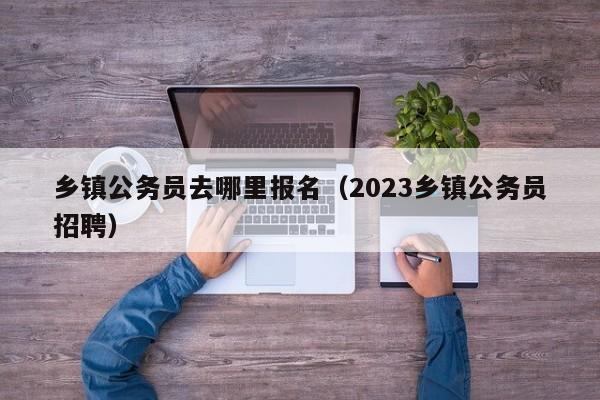 乡镇公务员去哪里报名（2023乡镇公务员招聘）