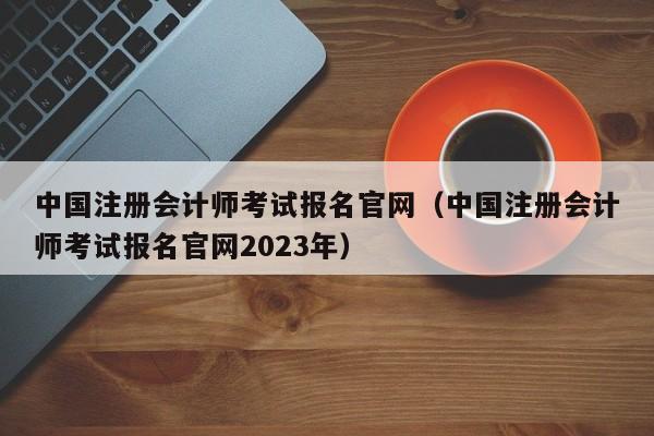 中国注册会计师考试报名官网（中国注册会计师考试报名官网2023年）