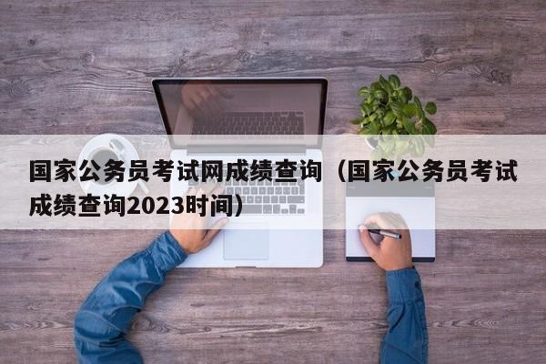 国家公务员考试网成绩查询（国家公务员考试成绩查询2023时间）