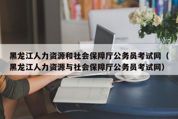 黑龙江人力资源和社会保障厅公务员考试网（黑龙江人力资源与社会保障厅公务员考试网）