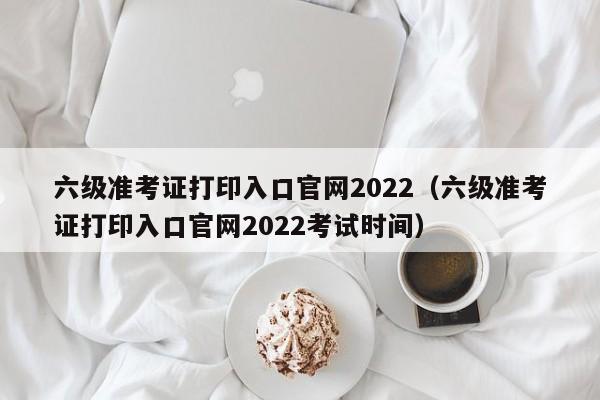 六级准考证打印入口官网2022（六级准考证打印入口官网2022考试时间）