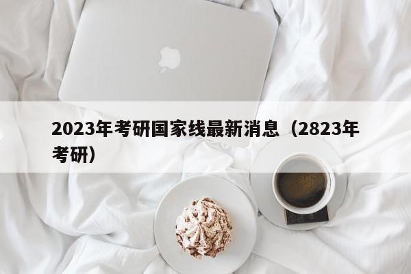 2023年考研国家线最新消息（2823年考研）