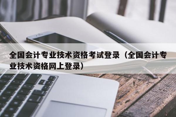 全国会计专业技术资格考试登录（全国会计专业技术资格网上登录）